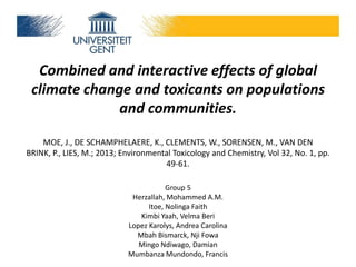 Combined and interactive effects of global
climate change and toxicants on populations
and communities.
MOE, J., DE SCHAMPHELAERE, K., CLEMENTS, W., SORENSEN, M., VAN DEN
BRINK, P., LIES, M.; 2013; Environmental Toxicology and Chemistry, Vol 32, No. 1, pp.
49-61.
Group 5
Herzallah, Mohammed A.M.
Itoe, Nolinga Faith
Kimbi Yaah, Velma Beri
Lopez Karolys, Andrea Carolina
Mbah Bismarck, Nji Fowa
Mingo Ndiwago, Damian
Mumbanza Mundondo, Francis

 