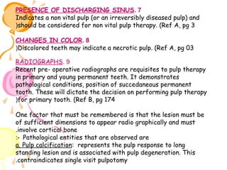 PRESENCE OF DISCHARGING SINUS. 7
Indicates a non vital pulp (or an irreversibly diseased pulp) and
(should be considered for non vital pulp therapy. (Ref A, pg 3
CHANGES IN COLOR. 8
(Discolored teeth may indicate a necrotic pulp. (Ref A, pg 03
RADIOGRAPHS. 9
Recent pre- operative radiographs are requisites to pulp therapy
in primary and young permanent teeth. It demonstrates
pathological conditions, position of succedaneous permanent
tooth. These will dictate the decision on performing pulp therapy
(for primary tooth. (Ref B, pg 174
One factor that must be remembered is that the lesion must be
of sufficient dimensions to appear radio graphically and must
.involve cortical bone
:- Pathological entities that are observed are
a. Pulp calcification: represents the pulp response to long
standing lesion and is associated with pulp degeneration. This
.contraindicates single visit pulpotomy

 