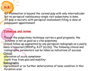 N.B:
•If iflammation is beyond the coronal pulp with only interradicular
but no periapical radiolucency-single visit pulpectomy is done.
•If pulp is necrotic with periapical involvement,filling is done at
subsequent appointement.
:Follow-up and review
Though the pulpectomy technique carries a good prognosis, the
. outcome is not as good as a vital pulpotomy
Clinical follow-up augmented by one periapical radiograph on a yearly
basis is required (391HFig. 8.27 (a)-(b)). The following clinical and
:radiographic parameters can be taken as indications of success
Clinical
;alleviation of acute symptoms•
.tooth free from pain and mobility•
Radiographic
improvement or no further deterioration of bone condition in the •
.furcation area

 