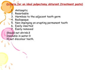 Criteria for an ideal pulpectomy obturant (treatment paste)
1. Antiseptic
2. Resorbable
3. Harmless to the adjacent tooth germ
4. Radiopaque
5. Non-impinging on erupting permanent tooth
6. Easily inserted
7. Easily removed
Should not shrink.8
Insoluble in water.9
10.not discolour teeth.

 