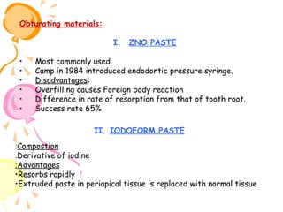 Obturating materials:
I.
•
•
•
•
•
•

ZNO PASTE

Most commonly used.
Camp in 1984 introduced endodontic pressure syringe.
Disadvantages:
Overfilling causes Foreign body reaction
Difference in rate of resorption from that of tooth root.
Success rate 65%
II. IODOFORM PASTE

:Compostion
.Derivative of iodine
:Advantages
•Resorbs rapidly
•Extruded paste in periapical tissue is replaced with normal tissue

 