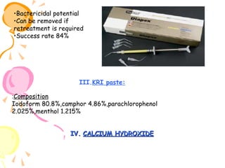•Bactericidal potential
•Can be removed if
retreatment is required
•Success rate 84%

III.KRI paste:
:Composition
Iodoform 80.8%,camphor 4.86%,parachlorophenol
2.025%,menthol 1.215%
IV. CALCIUM HYDROXIDE

 