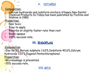 V. VITAPEX
Composition:
• Calcium hydroxide and iodoform mixture-Vitapex,Neo Dental
Chemical Products Co;Tokyo,has been published by Fuchino and
Nishino in 1980.
Properties:
• Non toxic
• Easy to apply
• Resorbs at slightly faster rate than root
• Radio opaque
• 100% success rate.
VI. ENDOFLAS
:Composition
•Zno-56.5%,Barium sulphate 1.63%,Iodoform 40.6%,Calcium
hydroxide 1.07%,Eugenol Pentachlorophenol.
Properities:
•Microleakage is prevented.
•70% success rate.
VII.MTA

 