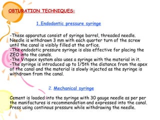 OBTURATION TECHNIQUES:
1.Endodontic pressure syringe
-These apparatus consist of syringe barrel, threaded needle.
Needle is withdrawn 3 mm with each quarter turn of the screw
until the canal is visibly filled at the orfice.
-The endodotic pressure syringe is also effective for placing the
ZEO into the canals.
-The Vitapex system also uses a syringe with the material in it.
-The syringe is introduced up to 1/5th the distance from the apex
of the canal and the material is slowly injected as the syringe is
withdrawn from the canal.
2. Mechanical syringe
Cement is loaded into the syringe with 30 gauge needle as per per
the manifactures is recommendation and expressed into the canal.
Press using continous pressure while withdrawing the needle.

 