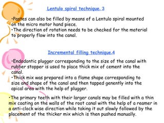Lentulo spiral technique. 3
•Pastes can also be filled by means of a Lentulo spiral mounted
on the micro motor hand piece.
•The direction of rotation needs to be checked for the material
to properly flow into the canal.
Incremental filling technique.4
•Endodontic plugger corresponding to the size of the canal with
rubber stopper is used to place thick mix of cement into the
canal.
•Thick mix was prepared into a flame shape corresponding to
size and shape of the canal and then tapped genently into the
apical area with the help of plugger.
•The primary teeth with their larger canals may be filled with a thin
mix coating on the walls of the root canal with the help of a reamer in
a anti-clock wise direction while taking it out slowly followed by the
placement of the thicker mix which is then pushed manually.

 