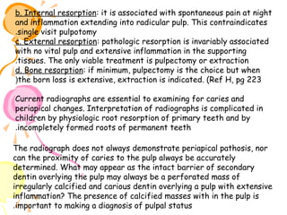 b. Internal resorption: it is associated with spontaneous pain at night
and inflammation extending into radicular pulp. This contraindicates
.single visit pulpotomy
c. External resorption: pathologic resorption is invariably associated
with no vital pulp and extensive inflammation in the supporting
.tissues. The only viable treatment is pulpectomy or extraction
d. Bone resorption: if minimum, pulpectomy is the choice but when
(the born loss is extensive, extraction is indicated. (Ref H, pg 223
Current radiographs are essential to examining for caries and
periapical changes. Interpretation of radiographs is complicated in
children by physiologic root resorption of primary teeth and by
.incompletely formed roots of permanent teeth
The radiograph does not always demonstrate periapical pathosis, nor
can the proximity of caries to the pulp always be accurately
determined. What may appear as the intact barrier of secondary
dentin overlying the pulp may always be a perforated mass of
irregularly calcified and carious dentin overlying a pulp with extensive
inflammation? The presence of calcified masses with in the pulp is
.important to making a diagnosis of pulpal status

 