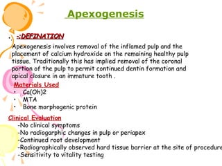 Apexogenesis
•. -:DEFINATION
Apexogenesis involves removal of the inflamed pulp and the
placement of calcium hydroxide on the remaining healthy pulp
tissue. Traditionally this has implied removal of the coronal
portion of the pulp to permit continued dentin formation and
apical closure in an immature tooth .
Materials Used
• Ca(Oh)2
• MTA
• Bone morphogenic protein

Clinical Evaluation
-No clinical symptoms
-No radiogarphic changes in pulp or periapex
-Continued root development
-Radiographically observed hard tissue barrier at the site of procedure
-Sensitivity to vitality testing

 