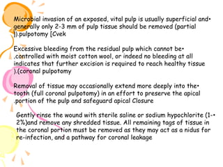 Microbial invasion of an exposed, vital pulp is usually superficial and •
generally only 2-3 mm of pulp tissue should be removed (partial
[(.pulpotomy [Cvek
Excessive bleeding from the residual pulp which cannot be •
,controlled with moist cotton wool, or indeed no bleeding at all
indicates that further excision is required to reach healthy tissue
(.(coronal pulpotomy
Removal of tissue may occasionally extend more deeply into the •
tooth (full coronal pulpotomy) in an effort to preserve the apical
.portion of the pulp and safeguard apical Closure
Gently rinse the wound with sterile saline or sodium hypochlorite (1- •
2%)and remove any shredded tissue. All remaining tags of tissue in
the coronal portion must be removed as they may act as a nidus for
re-infection, and a pathway for coronal leakage

 