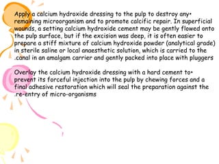 Apply a calcium hydroxide dressing to the pulp to destroy any •
remaining microorganism and to promote calcific repair. In superficial
wounds, a setting calcium hydroxide cement may be gently flowed onto
the pulp surface, but if the excision was deep, it is often easier to
prepare a stiff mixture of calcium hydroxide powder (analytical grade)
in sterile saline or local anaesthetic solution, which is carried to the
.canal in an amalgam carrier and gently packed into place with pluggers
Overlay the calcium hydroxide dressing with a hard cement to •
prevent its forceful injection into the pulp by chewing forces and a
final adhesive restoration which will seal the preparation against the
.re-entry of micro-organisms

 
