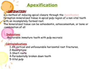 Apexification
-:DEFINATION
is a method of inducing apical closure through the Apexification
formation mineralized tissue in apical pulp region of a non vital tooth
with an incompletely formed root.
The mineralized tissue can be osteodentin, osteocementum, or bone or
.combination of all
Indications
-Restorable immature tooth with pulp necrosis
Contraindications
1-All vertical and unfavourable horizontal root fractures,
2-Resorptions
3-Short roots
4-Periodontally broken down tooth
5-Vital pulp

 