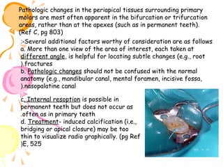 Pathologic changes in the periapical tissues surrounding primary
molars are most often apparent in the bifurcation or trifurcation
areas, rather than at the apexes (such as in permanent teeth).
(Ref C, pg 803)
:-Several additional factors worthy of consideration are as follows
a. More than one view of the area of interest, each taken at
different angle, is helpful for locating subtle changes (e.g., root
(.fractures
b. Pathologic changes should not be confused with the normal
anatomy (e.g., mandibular canal, mental foramen, incisive fossa,
(.nasopalatine canal
c. Internal resoption is possible in
permanent teeth but does not occur as
.often as in primary teeth
d. Treatment- induced calcification (i.e.,
bridging or apical closure) may be too
thin to visualize radio graphically. (pg Ref
(E, 525

 