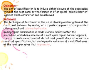 Objective:
The aim of apexification is to induce either closure of the open apical
third of the root canal or the formation of an apical “calcific barrier”
against which obturation can be achieved
Rationale:
The technique of treatment is the usual cleaning and irrigation of the
root canal, followed by sealing with a paste composed of camphorated
chlorophenol and calcium hydroxide.
Radiographic examination is made 3 and 6 months after the
procedure, and when evidence of a root apex cap or barrier appears,
the root canals are obturated. Actual root growth does not occur as a
result of apexification, but radiographic evidence of a calcified mass
at the root apex gives that impression.

 