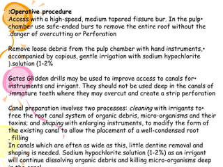 :Operative procedure
Access with a high-speed, medium tapered fissure bur. In the pulp •
chamber use safe-ended burs to remove the entire roof without the
.danger of overcutting or Perforation
Remove loose debris from the pulp chamber with hand instruments, •
accompanied by copious, gentle irrigation with sodium hypochlorite
(.solution (1-2%
Gates Glidden drills may be used to improve access to canals for •
instruments and irrigant. They should not be used deep in the canals of
.immature teeth where they may overcut and create a strip perforation
Canal preparation involves two processes: cleaning with irrigants to•
free the root canal system of organic debris, micro-organisms and their
toxins; and shaping with enlarging instruments, to modify the form of
the existing canal to allow the placement of a well-condensed root
. filling
In canals which are often as wide as this, little dentine removal and
shaping is needed. Sodium hypochlorite solution (1-2%) as an irrigant
will continue dissolving organic debris and killing micro-organisms deep

 