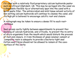 Fill canal with a relatively fluid proprietary calcium hydroxide paste •
such as Ultracal (Optident, UK. This may be syringed into the canal via
a disposable flexible tip or alternatively spun into the canal with a
spiral paste filler. The antimicrobial and mild tissue solvent activity of
non-setting calcium hydroxide will continue to cleanse the canal, and
.its high pH is believed to encourage calcific root end closure
A radiograph may be taken to ensure a dense fill to each root •
.terminus
Seal access cavity tightly between appointments to prevent the •
leaching of calcium hydroxide, and critically, to prevent the re-entry
of micro-organisms from the mouth which would disturb the process
of root end closure. A 3 mm thickness of glass ionomer cement or
.composite resin is adequate to provide a bacteria-tight seal
Cotton-wool fibres should not be allowed to remain at the cavo.surface of the cavity

 