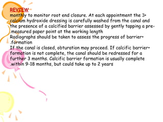 REVIEW
monthly to monitor root end closure. At each appointment the 3•
calcium hydroxide dressing is carefully washed from the canal and
the presence of a calcified barrier assessed by gently tapping a pre.measured paper point at the working length
Radiographs should be taken to assess the progress of barrier•
.formation
If the canal is closed, obturation may proceed. If calcific barrier •
formation is not complete, the canal should be redressed for a
further 3 months. Calcific barrier formation is usually complete
.within 9-18 months, but could take up to 2 years

 