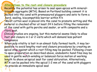Alternatives to the root-end closure procedure
Recently the potential has arisen to seal open apices with mineral •
trioxide aggregate (MTA). Based on Portland building cement it is
packed into the canal with premeasured pluggers and sets to form a
.hard, sealing, biocompatible barrier within 4 h
•Moist cotton wool is placed into the canal to promote setting and the
material is checked after at least 24 h before filling the remainder
of the canal with gutta percha and sealer, or with composite and a
fibre post.
Clinical studies are ongoing, but this material seems likely to allow
root end closure in 1 or 2 visits which will demand less patient
compliance
When pulp vitality is lost in an almost fully formed tooth, it may be •
possible to avoid lengthy root-end closure procedures by creating an
apical stop against which a root filling may be packed. Following crown
to apex preparation as described above, endodontic hand files may be
used in gentle watch-winding or balanced-force motion at working
length to shave an apical seat for canal obturation. Alternatively,
MTA can be packed into the apical 1-2 mm of the canal with pluggers
.to provide an immediate apical seal

 