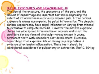 PULPAL EXPOSURES AND HEMORRHAGE. 10
The size of the exposure, the appearance of the pulp, and the
amount of hemorrhage are important factors in diagnosing the
extent of inflammation in a cariously exposed pulp. A true carious
exposure is always accompanied by pulpal inflammation. The pin point
carious exposure may have pulpal inflammation varying from minimal
to extensive to complete necrosis. However the massive exposure
always has wide spread inflammation or necrosis and is not the
candidate for any form of vital pulp therapy except in young,
permanent teeth with incomplete root development. Excessive
hemorrhage at an exposure site or during pulp amputation is
evidence of extensive inflammation. These teeth should be
(considered candidates for pulpectomy or extraction. (Ref C, 804 pg

 