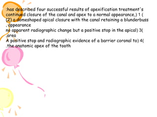 :has described four successful results of apexification treatment's
continued closure of the canal and apex to a normal appearance, ( 1 )
(2) a domeshaped apical closure with the canal retaining a blunderbuss
, appearance
no apparent radiographic change but a positive stop in the apical ( 3)
,area
A positive stop and radiographic evidence of a barrier coronal to ( 4)
.the anatomic apex of the tooth

 