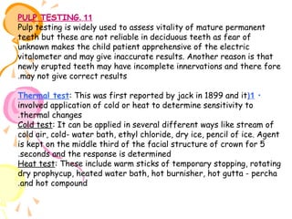 PULP TESTING. 11
Pulp testing is widely used to assess vitality of mature permanent
teeth but these are not reliable in deciduous teeth as fear of
unknown makes the child patient apprehensive of the electric
vitalometer and may give inaccurate results. Another reason is that
newly erupted teeth may have incomplete innervations and there fore
.may not give correct results
Thermal test: This was first reported by jack in 1899 and it(1 •
involved application of cold or heat to determine sensitivity to
.thermal changes
Cold test: It can be applied in several different ways like stream of
cold air, cold- water bath, ethyl chloride, dry ice, pencil of ice. Agent
is kept on the middle third of the facial structure of crown for 5
.seconds and the response is determined
Heat test: These include warm sticks of temporary stopping, rotating
dry prophycup, heated water bath, hot burnisher, hot gutta - percha
.and hot compound

 