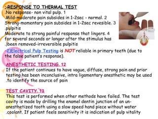 :-RESPONSE TO THERMAL TEST
.No response- non vital pulp. 1
.Mild-moderate pain subsides in 1-2sec - normal. 2
Strong-momentary pain subsides in 1-2sec revesible. 3
.pulpitis
Moderate to strong painful response that lingers. 4
for several seconds or longer after the stimulus has
.(been removed-irreversible pulpitis
–2)Electrical Pulp Testing is NOT reliable in primary teeth (due to
the false patient’s response).
ANESTHETIC TESTING. 12
If the patient continues to have vague, diffuse, strong pain and prior
testing has been inconclusive, intra ligamentary anesthetic may be used
.to identify the source of pain
TEST CAVITY. 13
This test is performed when other methods have failed. The test
cavity is made by drilling the enamel dentin junction of an unanesthetized tooth using a slow speed hand piece without water
.coolant. If patient feels sensitivity it is indication of pulp vitality

 