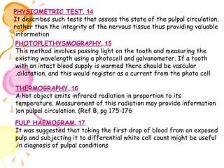 PHYSIOMETRIC TEST. 14
It describes such tests that assess the state of the pulpal circulation,
rather than the integrity of the nervous tissue thus providing valuable
.information
PHOTOPLETHYSMOGRAPHY. 15
This method involves passing light on the tooth and measuring the
existing wavelength using a photocell and galvanometer. If a tooth
with an intact blood supply is warmed there should be vascular
.dilatation, and this would register as a current from the photo cell
THERMOGRAPHY. 16
A hot object emits infrared radiation in proportion to its
temperature. Measurement of this radiation may provide information
(on pulpal circulation. (Ref B, pg 175-176
PULP HAEMOGRAM. 17
It was suggested that taking the first drop of blood from an exposed
pulp and subjecting it to differential white cell count might be useful
.in diagnosis of pulpal conditions

 