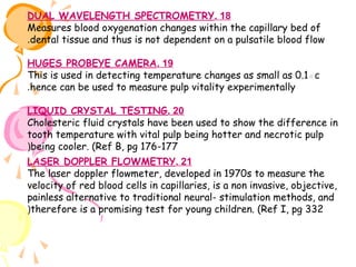DUAL WAVELENGTH SPECTROMETRY. 18
Measures blood oxygenation changes within the capillary bed of
.dental tissue and thus is not dependent on a pulsatile blood flow
HUGES PROBEYE CAMERA. 19
This is used in detecting temperature changes as small as 0.1◦c
.hence can be used to measure pulp vitality experimentally
LIQUID CRYSTAL TESTING. 20
Cholesteric fluid crystals have been used to show the difference in
tooth temperature with vital pulp being hotter and necrotic pulp
(being cooler. (Ref B, pg 176-177
LASER DOPPLER FLOWMETRY. 21
The laser doppler flowmeter, developed in 1970s to measure the
velocity of red blood cells in capillaries, is a non invasive, objective,
painless alternative to traditional neural- stimulation methods, and
(therefore is a promising test for young children. (Ref I, pg 332

 