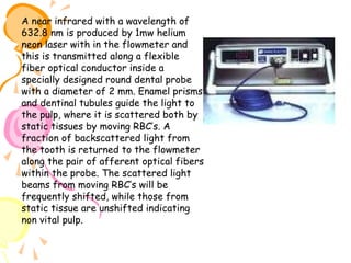 A near infrared with a wavelength of
632.8 nm is produced by 1mw helium
neon laser with in the flowmeter and
this is transmitted along a flexible
fiber optical conductor inside a
specially designed round dental probe
with a diameter of 2 mm. Enamel prisms
and dentinal tubules guide the light to
the pulp, where it is scattered both by
static tissues by moving RBC’s. A
fraction of backscattered light from
the tooth is returned to the flowmeter
along the pair of afferent optical fibers
within the probe. The scattered light
beams from moving RBC’s will be
frequently shifted, while those from
static tissue are unshifted indicating
non vital pulp.

 