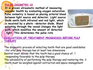 PULSE OXIMETRY. 22
It is proven atraumatic method of measuring
vascular health by evaluating oxygen saturation.
Pulse oximetry is based on placing arterial blood
between light source and detector. Light source
diode emits both infrared and red light, which
is received by a photo -detector diode. Blood
pulsating through the vessel changes the light
path, which modifies the amount of detected
. light. This determines the pulse rate
EVALUATION OF TREATMENT PROGNOSIS BEFORE PULP
THERAPY
The diagnostic process of selecting teeth that are good candidates
:-for vital pulp therapy has at least two dimensions
Dentist must decide that the tooth has a good chance of . 1
. responding favorably to the pulp therapy
The advisability of performing the pulp therapy and restoring the . 2
.tooth must be weighed against extraction and space management

 