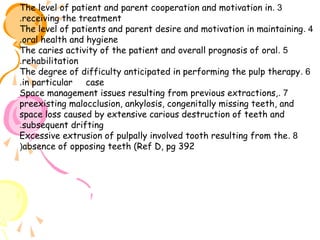 The level of patient and parent cooperation and motivation in . 3
.receiving the treatment
The level of patients and parent desire and motivation in maintaining . 4
.oral health and hygiene
The caries activity of the patient and overall prognosis of oral . 5
.rehabilitation
The degree of difficulty anticipated in performing the pulp therapy . 6
.in particular case
Space management issues resulting from previous extractions, . 7
preexisting malocclusion, ankylosis, congenitally missing teeth, and
space loss caused by extensive carious destruction of teeth and
.subsequent drifting
Excessive extrusion of pulpally involved tooth resulting from the . 8
(absence of opposing teeth (Ref D, pg 392

 