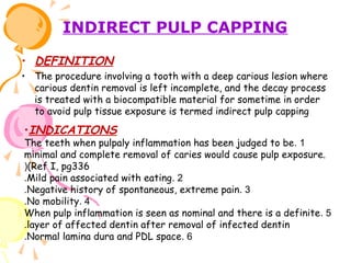 INDIRECT PULP CAPPING
• DEFINITION
• The procedure involving a tooth with a deep carious lesion where
carious dentin removal is left incomplete, and the decay process
is treated with a biocompatible material for sometime in order
to avoid pulp tissue exposure is termed indirect pulp capping

•INDICATIONS

The teeth when pulpaly inflammation has been judged to be . 1
minimal and complete removal of caries would cause pulp exposure.
((Ref I, pg336
.Mild pain associated with eating. 2
.Negative history of spontaneous, extreme pain. 3
.No mobility. 4
When pulp inflammation is seen as nominal and there is a definite . 5
.layer of affected dentin after removal of infected dentin
.Normal lamina dura and PDL space. 6

 