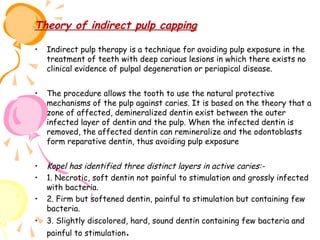 Theory of indirect pulp capping
•

Indirect pulp therapy is a technique for avoiding pulp exposure in the
treatment of teeth with deep carious lesions in which there exists no
clinical evidence of pulpal degeneration or periapical disease.

•

The procedure allows the tooth to use the natural protective
mechanisms of the pulp against caries. It is based on the theory that a
zone of affected, demineralized dentin exist between the outer
infected layer of dentin and the pulp. When the infected dentin is
removed, the affected dentin can remineralize and the odontoblasts
form reparative dentin, thus avoiding pulp exposure

•
•

Kopel has identified three distinct layers in active caries:1. Necrotic, soft dentin not painful to stimulation and grossly infected
with bacteria.
2. Firm but softened dentin, painful to stimulation but containing few
bacteria.
3. Slightly discolored, hard, sound dentin containing few bacteria and
painful to stimulation.

•
•

 