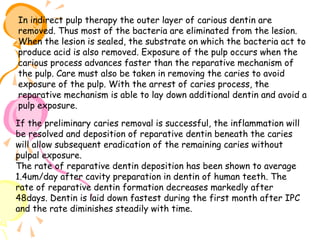 In indirect pulp therapy the outer layer of carious dentin are
removed. Thus most of the bacteria are eliminated from the lesion.
When the lesion is sealed, the substrate on which the bacteria act to
produce acid is also removed. Exposure of the pulp occurs when the
carious process advances faster than the reparative mechanism of
the pulp. Care must also be taken in removing the caries to avoid
exposure of the pulp. With the arrest of caries process, the
reparative mechanism is able to lay down additional dentin and avoid a
pulp exposure.
If the preliminary caries removal is successful, the inflammation will
be resolved and deposition of reparative dentin beneath the caries
will allow subsequent eradication of the remaining caries without
pulpal exposure.
The rate of reparative dentin deposition has been shown to average
1.4um/day after cavity preparation in dentin of human teeth. The
rate of reparative dentin formation decreases markedly after
48days. Dentin is laid down fastest during the first month after IPC
and the rate diminishes steadily with time.

 
