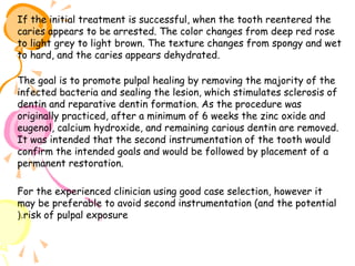 If the initial treatment is successful, when the tooth reentered the
caries appears to be arrested. The color changes from deep red rose
to light grey to light brown. The texture changes from spongy and wet
to hard, and the caries appears dehydrated.
The goal is to promote pulpal healing by removing the majority of the
infected bacteria and sealing the lesion, which stimulates sclerosis of
dentin and reparative dentin formation. As the procedure was
originally practiced, after a minimum of 6 weeks the zinc oxide and
eugenol, calcium hydroxide, and remaining carious dentin are removed.
It was intended that the second instrumentation of the tooth would
confirm the intended goals and would be followed by placement of a
permanent restoration.
For the experienced clinician using good case selection, however it
may be preferable to avoid second instrumentation (and the potential
(.risk of pulpal exposure

 