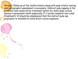 Periodic follow up of the tooth’s history along with pulp vitality testing
and radiographic assessment is necessary. Indirect pulp capping is the
excellent and conservative treatment option for some deep carious
lesions in permanent teeth (especially if it avoids complete root canal
treatment). It should be emphasized that the indirect pulp cap
procedure is intended to avoid direct caries exposure.

 