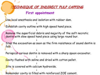 TECHNIQUE OF INDIRECT PULP CAPPING
First appointment
Use local anesthesia and isolation with rubber dam.
↓
Establish cavity outline with high speed hand piece.
↓
Remove the superficial debris and majority of the soft necrotic
dentin with slow speed hand piece using large round bur.
↓
Stop the excavation as soon as the firm resistance of sound dentin is
felt.
↓
Periapical carious dentin is removed with a sharp spoon excavator.
↓
Cavity flushed with saline and dried with cotton pellet.
↓
Site is covered with calcium hydroxide.
↓
Remainder cavity is filled with reinforced ZOE cement.

 