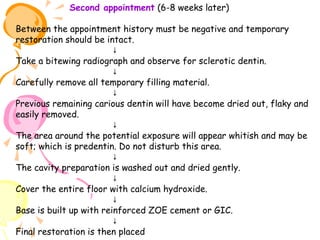 Second appointment (6-8 weeks later)
Between the appointment history must be negative and temporary
restoration should be intact.
↓
Take a bitewing radiograph and observe for sclerotic dentin.
↓
Carefully remove all temporary filling material.
↓
Previous remaining carious dentin will have become dried out, flaky and
easily removed.
↓
The area around the potential exposure will appear whitish and may be
soft; which is predentin. Do not disturb this area.
↓
The cavity preparation is washed out and dried gently.
↓
Cover the entire floor with calcium hydroxide.
↓
Base is built up with reinforced ZOE cement or GIC.
↓
Final restoration is then placed

 