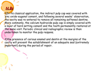 N.Bs
1)In its classical application, the indirect pulp cap was covered with
zinc oxide-eugenol cement, and following several weeks' observation,
the cavity was re-entered to remove all remaining softened dentine.
More commonly, the calcium hydroxide pulp cap is simply covered with
a layer of hard setting cement and the tooth permanently restored at
the same visit. Periodic clinical and radiographic review is then
undertaken to monitor the pulp respons.
2)the presence of carious enamel and dentin at the margins of the
cavity will prevent the establishment of an adequate seal (extremely
important) during the period of repair.

 