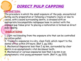 DIRECT PULP CAPPING
DEFINITION:
The procedure in which the small exposure of the pulp, encountered
during cavity preparation or following a traumatic injury or due to
caries, with a sound surrounding dentin, is dressed with an
appropriate biocompatible radiopaque base in contact with the
exposed pup tissue prior to placing a restoration is termed as direct
pulp capping.
INDICATIONS
1. Light red bleeding from the exposure site that can be controlled
by cotton pellet.
2. Traumatic exposures in a dry, clean field, which report to the
dental office within 24 hours. (Ref I, pg 336)
3. Mechanical exposures less than I sq mm, surrounded by clear
dentin in an asymptomatic vital deciduous tooth.
4. Mechanical or carious exposures less than 1 sq mm in an
asymptomatic vital young permanent tooth. (Ref H, pg 225)

 
