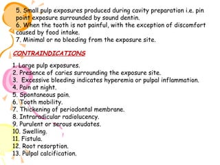 5. Small pulp exposures produced during cavity preparation i.e. pin
point exposure surrounded by sound dentin.
6. When the tooth is not painful, with the exception of discomfort
caused by food intake.
7. Minimal or no bleeding from the exposure site.

CONTRAINDICATIONS
1. Large pulp exposures.
2. Presence of caries surrounding the exposure site.
3. Excessive bleeding indicates hyperemia or pulpal inflammation.
4. Pain at night.
5. Spontaneous pain.
6. Tooth mobility.
7. Thickening of periodontal membrane.
8. Intraradicular radiolucency.
9. Purulent or serous exudates.
10. Swelling.
11. Fistula.
12. Root resorption.
13. Pulpal calcification.

 