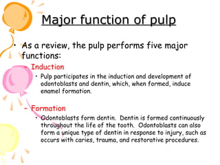 Major function of pulp
• As a review, the pulp performs five major
functions:
– Induction
• Pulp participates in the induction and development of
odontoblasts and dentin, which, when formed, induce
enamel formation.

– Formation
• Odontoblasts form dentin. Dentin is formed continuously
throughout the life of the tooth. Odontoblasts can also
form a unique type of dentin in response to injury, such as
occurs with caries, trauma, and restorative procedures.

 
