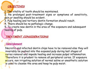 OBJECTIVES
1. The vitality of tooth should be maintained.
2. No prolonged post-treatment signs or symptoms of sensitivity,
pain or swelling should be evident.
3. Pulp healing and tertiary dentin formation should result.
4. There should be no pathologic change.
5. To create new dentin in the area of the exposure and subsequent
healing of pulp.

TREATMENT CONSIDERATIONS
:Debridement
Necrotic and infected dentin chips have to be removed else they will
invariably be pushed into the exposed pulp during last stages of
caries removal and impede healing and increase pulpal inflammation.
Therefore it is prudent to remove all peripheral caries. If exposure
occurs, non irrigating solution of normal saline or anesthetic solution
is used to cleanse the area and keep he pulp moist.

 