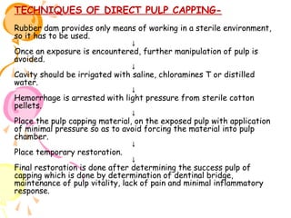 TECHNIQUES OF DIRECT PULP CAPPINGRubber dam provides only means of working in a sterile environment,
so it has to be used.
↓
Once an exposure is encountered, further manipulation of pulp is
avoided.
↓
Cavity should be irrigated with saline, chloramines T or distilled
water.
↓
Hemorrhage is arrested with light pressure from sterile cotton
pellets.
↓
Place the pulp capping material, on the exposed pulp with application
of minimal pressure so as to avoid forcing the material into pulp
chamber.
↓
Place temporary restoration.
↓
Final restoration is done after determining the success pulp of
capping which is done by determination of dentinal bridge,
maintenance of pulp vitality, lack of pain and minimal inflammatory
response.

 