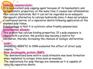 Isobutyl cyanoacrylate:
It is an excellent pulp capping agent because of its haemostatic and
bacteriostatic properties; at the same time it causes less inflammation
than calcium hydroxide. But it can not be regarded as an adequate
therapeutic alternative to calcium hydroxide since it does not produce
a continuous barrier of a reparative dentin following application of the
exposed pulp tissue.
Disadvantage is that it is cytotoxic when freshly polymerized.
Denaturated albumin:
This protein has calcium binding properties. If a pulp exposure is
capped with a protein, the protein may become a matrix for
calcifation, thereby increasing the chances of biologic obliteration.
Laser:
ANDREAS MERITZ 1n 1998 evaluated the effect of direct pulp
capping.
Bone morphogenic protein (BMP):
The demineralized bone matrix could stimulate new bone formation
when implanted to ectopic sites such as muscles.
The implications for pulp therapy are immense as it is capable of
inducing reparative dentin.

 