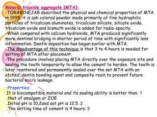 Mineral trioxide aggregate (MTA):
-TORABINEJAB described the physical and chemical properties of MTA
in 1995. it is ash colored powder made primarily of fine hydrophilic
particles of tricalcium aluminates, tricalcium silicate, silicate oxide,
tricalcium oxide and bismuth oxide is added for radio-opacity.
-When compared with calcium hydroxide, MTA produced significantly
more dentinal bridging in shorter period of time with significantly less
inflammation. Dentin deposition has began earlier with MTA.
-The disadvantage of this technique is that 3 to 4 hours is needed for
setting of MTA after placement.
-The procedure involves placing MTA directly over the exposure site and
sealing the tooth temporarily to allow the cement to harden. The tooth is
later reentered and permanently sealed over the set MTA with an
etched, dentin bonding agent and composite resin to prevent future
bacterial micro leakage.
:Properties
It is biocompatible material and its sealing ability is better than . 1
.that of amalgam or ZOE
.Initial pH is 10.2and set pH is 12.5. 2
.The setting time of cement is 4 hours. 3

 