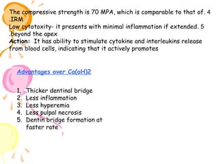 The compressive strength is 70 MPA, which is comparable to that of . 4
.IRM
Low cytotoxity- it presents with minimal inflammation if extended . 5
.beyond the apex
Action: It has ability to stimulate cytokine and interleukins release
from blood cells, indicating that it actively promotes
Advantages over Ca(oH)2
1.
2.
3.
4.
5.

Thicker dentinal bridge
Less inflammation
Less hyperemia
Less pulpal necrosis
Dentin bridge formation at
faster rate

 