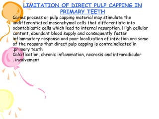 LIMITATION OF DIRECT PULP CAPPING IN
PRIMARY TEETH

Caries process or pulp capping material may stimulate the
undifferentiated mesenchymal cells that differentiate into
odontoblastic cells which lead to internal resorption. High cellular
content, abundant blood supply and consequently faster
inflammatory response and poor localization of infection are some
of the reasons that direct pulp capping is contraindicated in
.primary teeth
Calcification, chronic inflammation, necrosis and intraradicular
. involvement

 