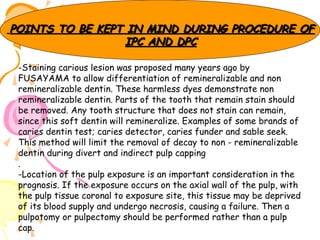 POINTS TO BE KEPT IN MIND DURING PROCEDURE OF
IPC AND DPC
-Staining carious lesion was proposed many years ago by
FUSAYAMA to allow differentiation of remineralizable and non
remineralizable dentin. These harmless dyes demonstrate non
remineralizable dentin. Parts of the tooth that remain stain should
be removed. Any tooth structure that does not stain can remain,
since this soft dentin will remineralize. Examples of some brands of
caries dentin test; caries detector, caries funder and sable seek.
This method will limit the removal of decay to non - remineralizable
dentin during divert and indirect pulp capping
.
-Location of the pulp exposure is an important consideration in the
prognosis. If the exposure occurs on the axial wall of the pulp, with
the pulp tissue coronal to exposure site, this tissue may be deprived
of its blood supply and undergo necrosis, causing a failure. Then a
pulpotomy or pulpectomy should be performed rather than a pulp
cap.

 