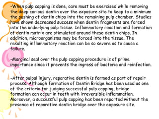 -When pulp capping is done, care must be exercised while removing
the deep carious dentin over the exposure site to keep to a minimum
the pushing of dentin chips into the remaining pulp chamber. Studies
have shown decreased success when dentin fragments are forced
into the underlying pulp tissue. Inflammatory reaction and formation
of dentin matrix are stimulated around these dentin chips. In
addition, microorganisms may be forced into the tissue. The
resulting inflammatory reaction can be so severe as to cause a
failure.
-Marginal seal over the pulp capping procedure is of prime
importance since it prevents the ingress of bacteria and reinfection.
-After pulpal injury, reparative dentin is formed as part of repair
process. Although formation of Dentin Bridge has been used as one
of the criteria for judging successful pulp capping, bridge
formation can occur in teeth with irreversible inflammation.
Moreover, a successful pulp capping has been reported without the
presence of reparative dentin bridge over the exposure site.

 