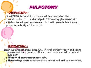 PULPOTOMY
DEFINATION-:
Finn (1995) defined it as the complete removal of the
coronal portion of the dental pulp,followed by placement of a
suitable dressing or medicament that will promote healing and
.preserve vitality of the tooth

INDICATION-:
1)Carious or mechanical exposure of vital primary teeth and young
permanent teeth,where inflammation is restricted to coronal
pulp only.
2) History of only spontaneous pain.
3) Hemorrhage from exposure sites bright red and be controlled.

 
