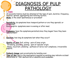 •
•
•
•
•

DIAGNOSIS OF PULP
PATHOLOGY

1. PAIN
An accurate history must be obtained of the type of pain, duration, frequency,
location, spread, aggregating and relieving factors.
Mode: is the onset spontaneous or provoked?
Periodicity: do symptoms have temporal pattern or are they sporadic or
occasional?
Early pulpitis- symptoms seen in evening or after meal.

•

Frequency: have the symptoms persisted since they began/ have they been
intermittent?

•

Duration: how long do symptoms last when they occur?

•
•
•

Quality of pain: Dull, aching - pain of bony origin.
Throbbing, pounding, pulsing - pain of vascular origin.
Sharp, recurrant, stabbing - pathosis of nerve root complexes, irreversible
pulpitis.

•
•

Postural change: pain accentuates by bending over,
Time of day: pain in the mastigatory muscles on working may indicate occlusal
disharmony or TMJ dysfunction or possible acute pulpalgia.

 